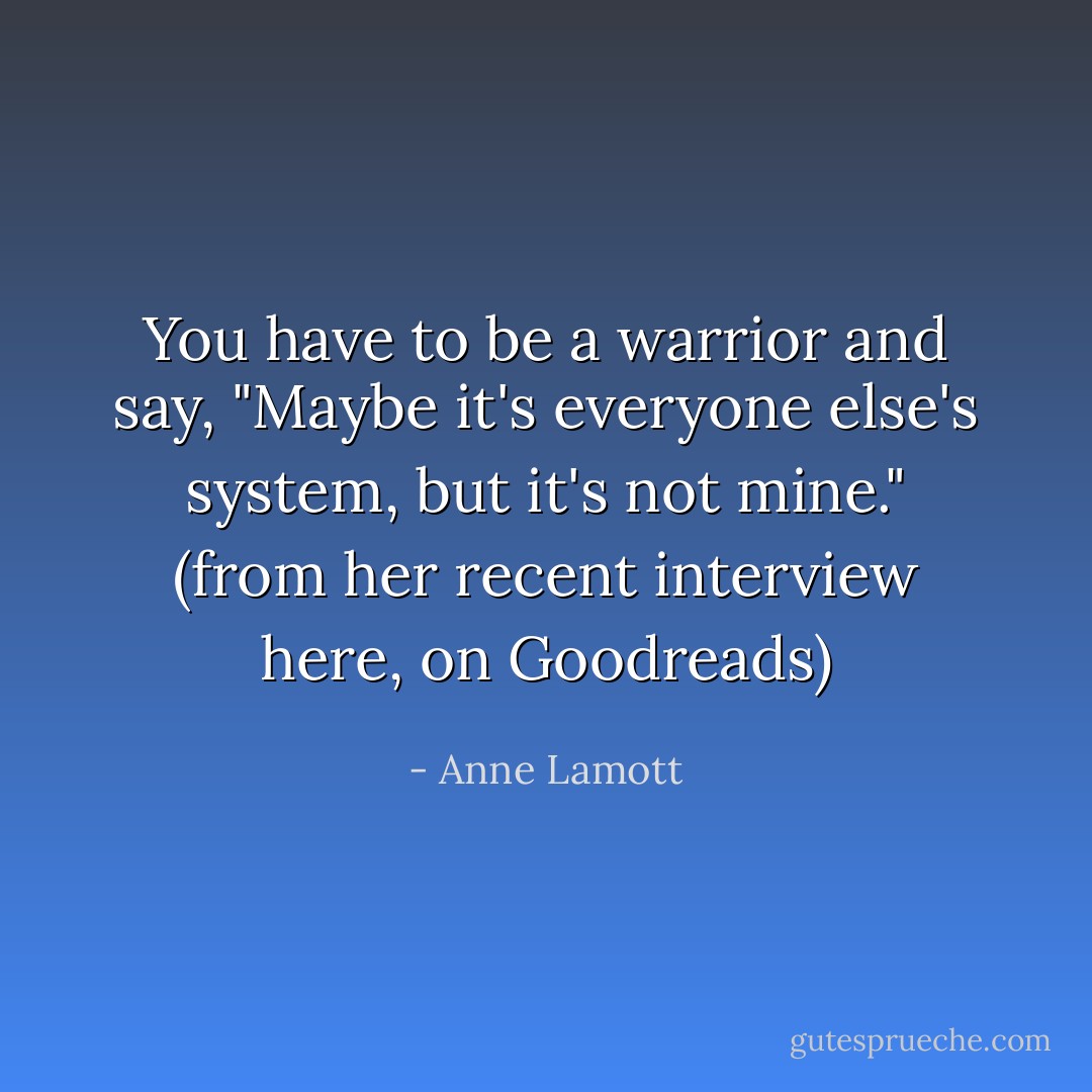 You have to be a warrior and say, "Maybe it's everyone else's system, but it's not mine." (from her recent interview here, on Goodreads) - Anne Lamott