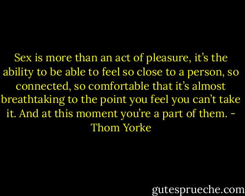 Sex is more than an act of pleasure, it’s the ability to be able to feel so close to a person, so connected, so comfortable that it’s almost breathtaking to the point you feel you can’t take it. And at this moment you’re a part of them. - Thom Yorke