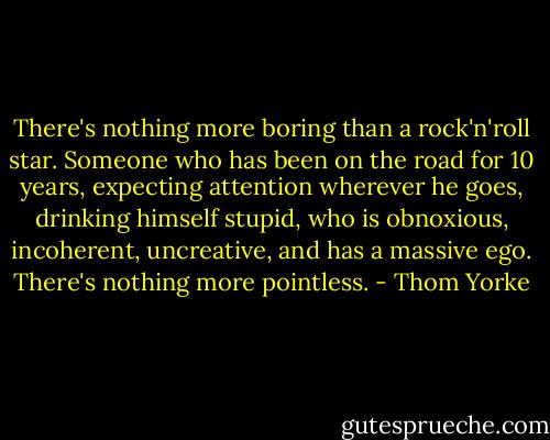 There's nothing more boring than a rock'n'roll star. Someone who has been on the road for 10 years, expecting attention wherever he goes, drinking himself stupid, who is obnoxious, incoherent, uncreative, and has a massive ego. There's nothing more pointless. - Thom Yorke