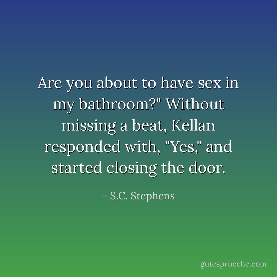 Are you about to have sex in my bathroom?"<br />Without missing a beat, Kellan responded with, "Yes," and started closing the door. - S.C. Stephens