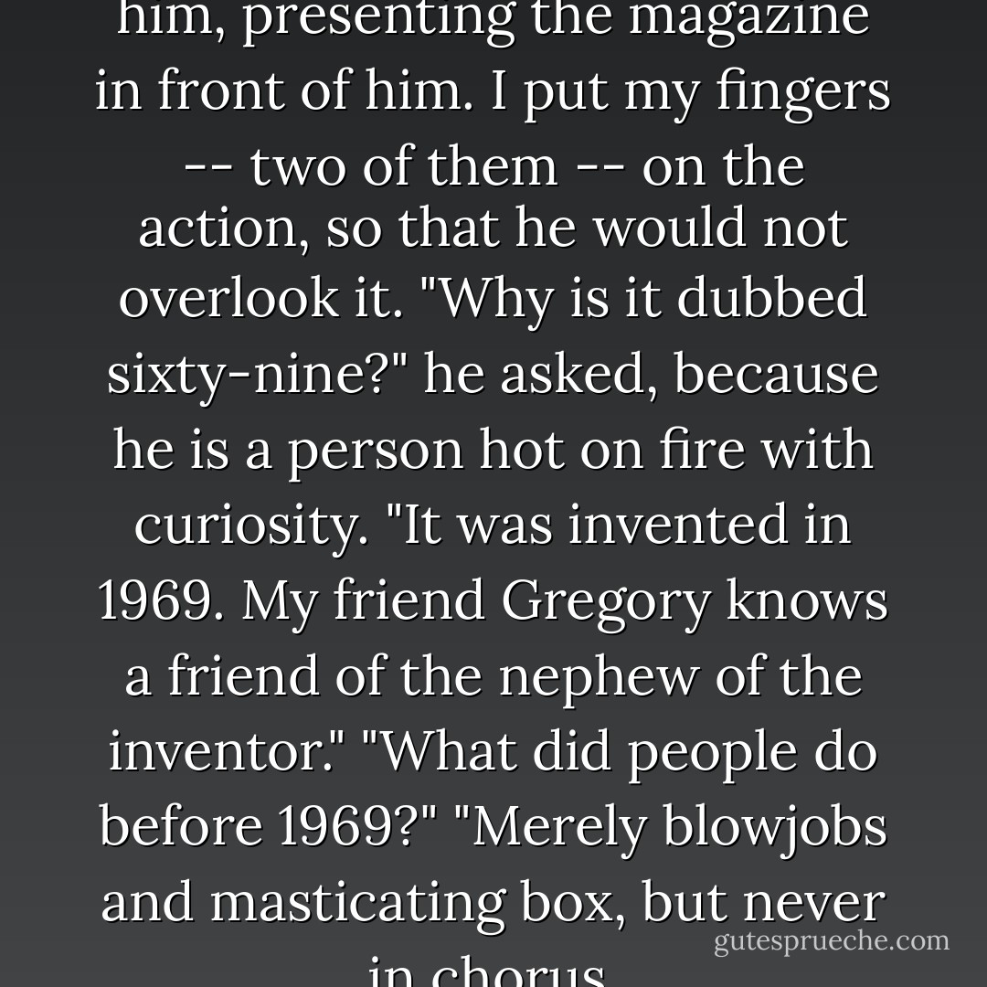 This is the sixty-nine," I told him, presenting the magazine in front of him. I put my fingers -- two of them -- on the action, so that he would not overlook it. "Why is it dubbed sixty-nine?" he asked, because he is a person hot on fire with curiosity. "It was invented in 1969. My friend Gregory knows a friend of the nephew of the inventor." "What did people do before 1969?" "Merely blowjobs and masticating box, but never in chorus. - Jonathan Safran Foer