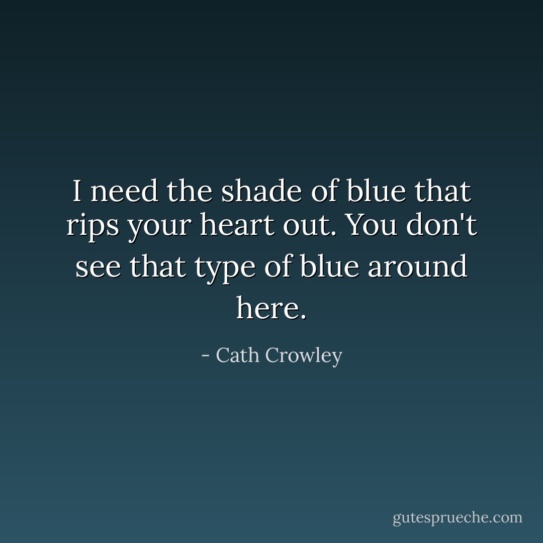 I need the shade of blue that rips your heart out. You don't see that type of blue around here. - Cath Crowley