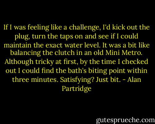 If I was feeling like a challenge, I'd kick out the plug, turn the taps on and see if I could maintain the exact water level. It was a bit like balancing the clutch in an old Mini Metro. Although tricky at first, by the time I checked out I could find the bath's biting point within three minutes. Satisfying? Just bit. - Alan Partridge