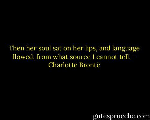 Then her soul sat on her lips, and language flowed, from what source I cannot tell. - Charlotte Brontë