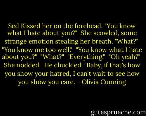 Sed Kissed her on the forehead. "You know what I hate about you?"<br /><br />She scowled, some strange emotion stealing her breath. "What?"<br /><br />"You know me too well."<br /><br />"You know what I hate about you?"<br /><br />"What?"<br /><br />"Everything."<br /><br />"Oh yeah?"<br /><br />She nodded.<br /><br />He chuckled. "Baby, if that's how you show your hatred, I can't wait to see how you show you care. - Olivia Cunning