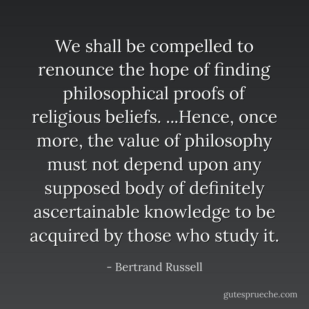 We shall be compelled to renounce the hope of finding philosophical proofs of religious beliefs. ...Hence, once more, the value of philosophy must not depend upon any supposed body of definitely ascertainable knowledge to be acquired by those who study it. - Bertrand Russell