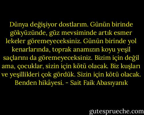 Dünya değişiyor dostlarım. Günün birinde gökyüzünde, güz mevsiminde artık esmer lekeler göremeyeceksiniz. Günün birinde yol kenarlarında, toprak anamızın koyu yeşil saçlarını da göremeyeceksiniz. Bizim için değil ama, çocuklar, sizin için kötü olacak. Biz kuşları ve yeşillikleri çok gördük. Sizin için kötü olacak. Benden hikâyesi. - Sait Faik Abasıyanık
