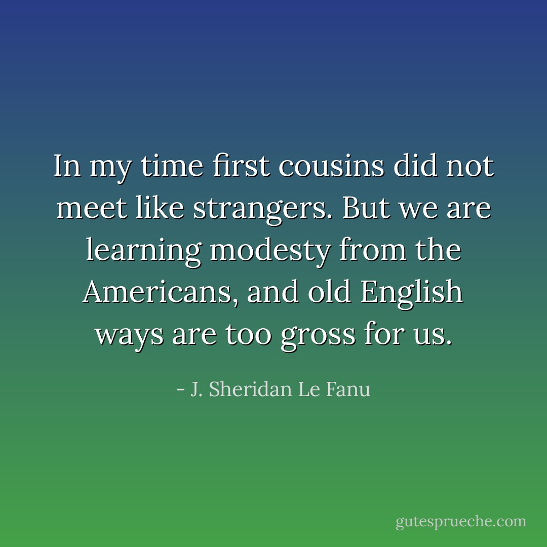 In my time first cousins did not meet like strangers. But we are learning modesty from the Americans, and old English ways are too gross for us. - J. Sheridan Le Fanu