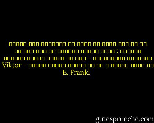 أن كل شيء يمكن أن يؤخذ من الإنسان عدا شيئًا واحدًا : وهذا الشيء الواحد هو آخر شيء من الحريات الانسانية - وهو أن يختار المرء اتجاهه في ظروف معينة ، إي أن يختار المرء طريقه - Viktor E. Frankl