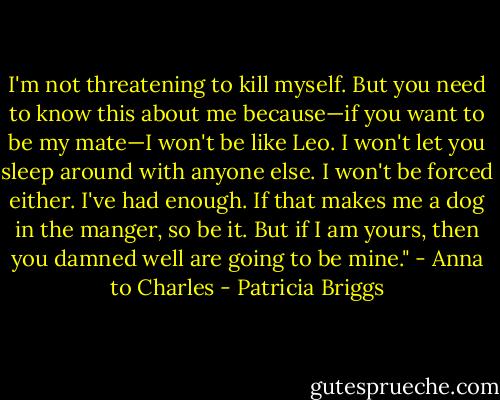 I'm not threatening to kill myself. But you need to know this about me because—if you want to be my mate—I won't be like Leo. I won't let you sleep around with anyone else. I won't be forced either. I've had enough. If that makes me a dog in the manger, so be it. But if I am yours, then you damned well are going to be mine." - Anna to Charles - Patricia Briggs