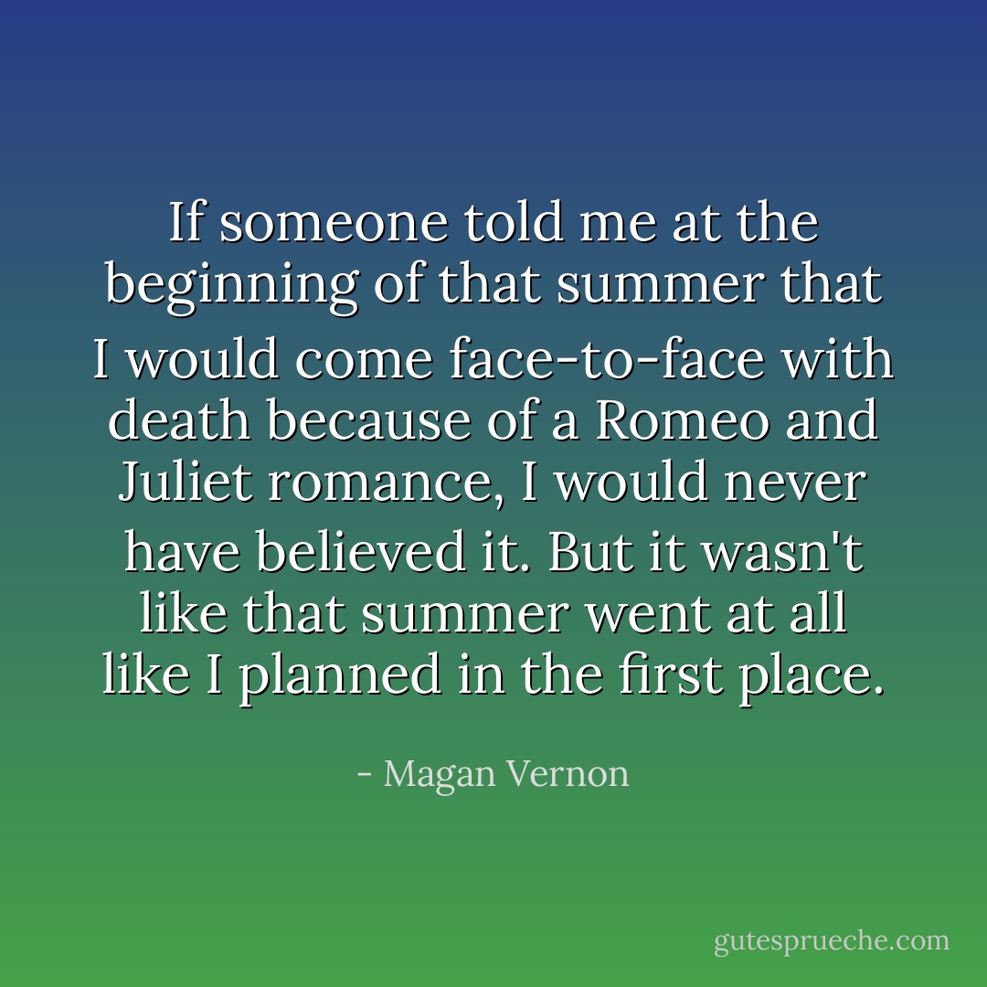 If someone told me at the beginning of that summer that I would come face-to-face with death because of a Romeo and Juliet romance, I would never have believed it. But it wasn't like that summer went at all like I planned in the first place. - Magan Vernon
