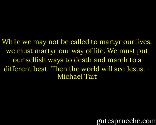 While we may not be called to martyr our lives, we must martyr our way of life. We must put our selfish ways to death and march to a different beat. Then the world will see Jesus. - Michael Tait