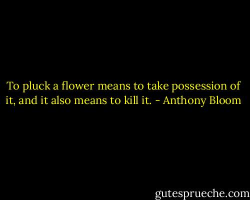 To pluck a flower means to take possession of it, and it also means to kill it. - Anthony Bloom
