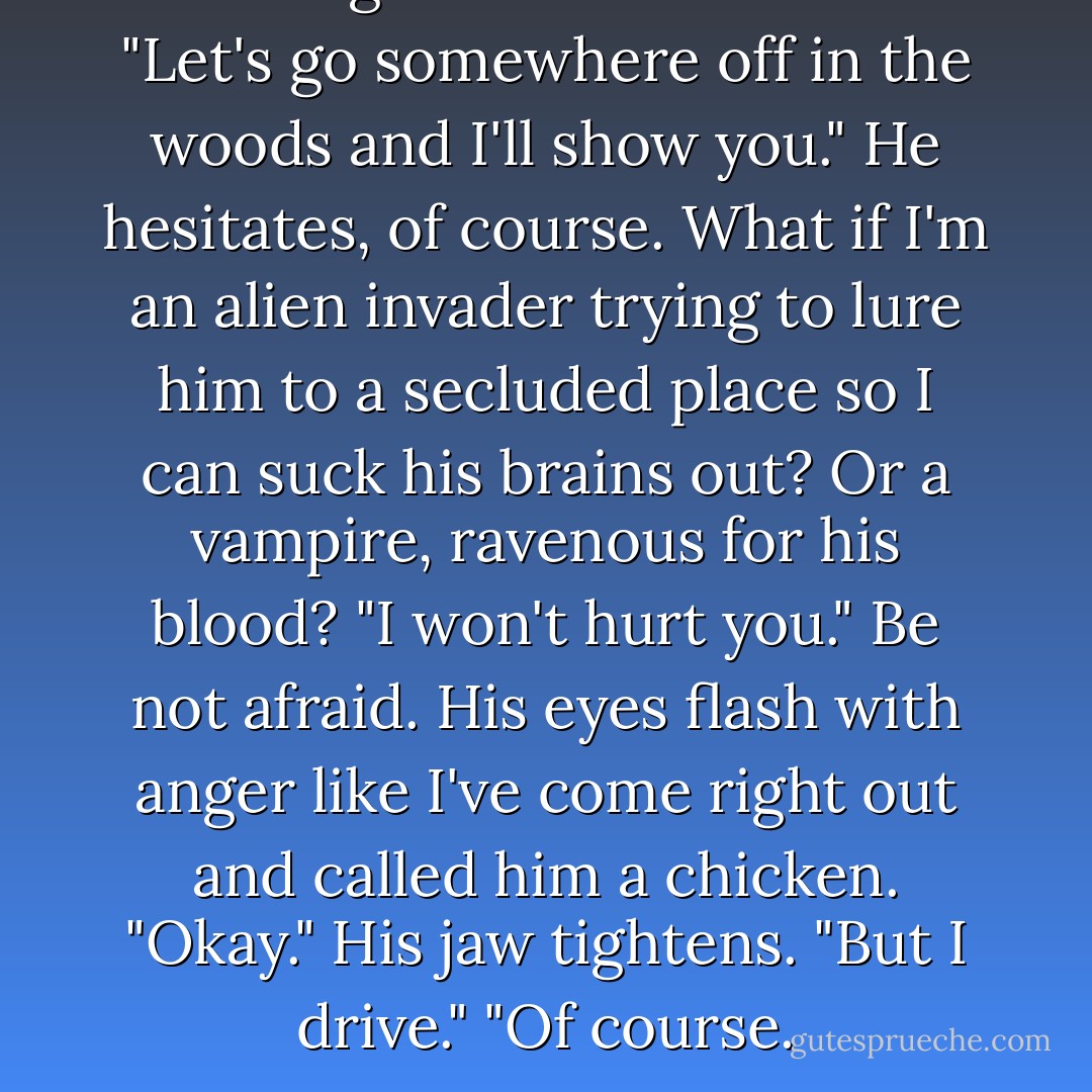 Can we go somewhere?" I ask. "Let's go somewhere off in the woods and I'll show you."<br />He hesitates, of course. What if I'm an alien invader trying to lure him to a secluded place so I can suck his brains out? Or a vampire, ravenous for his blood?<br />"I won't hurt you." Be not afraid.<br />His eyes flash with anger like I've come right out and called him a chicken.<br />"Okay." His jaw tightens. "But I drive."<br />"Of course. - Cynthia Hand