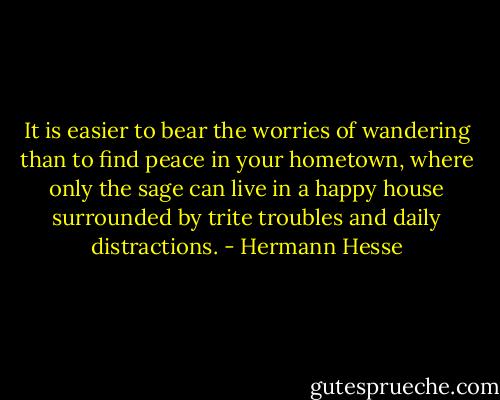 It is easier to bear the worries of wandering than to find peace in your hometown, where only the sage can live in a happy house surrounded by trite troubles and daily distractions. - Hermann Hesse