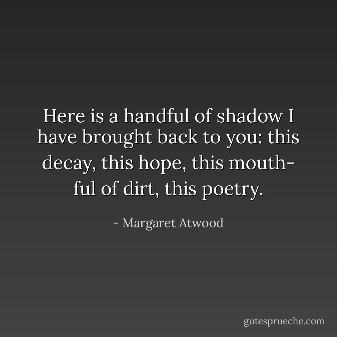 Here is a handful<br />of shadow I have brought back to you:<br />this decay, this hope, this mouth-<br />ful of dirt, this poetry. - Margaret Atwood