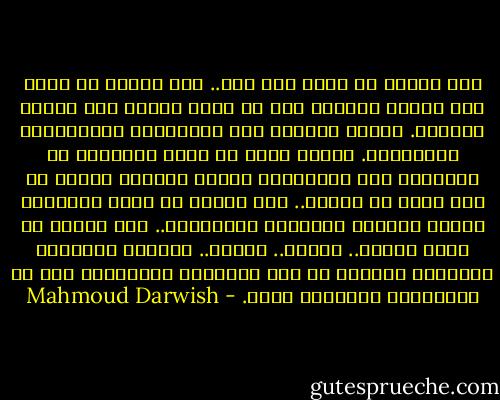 لأن الزمن في غـزة شيء آخر.. لأن الزمن في غـزة ليس عنصرا محايدا‏ إنه لا يدفع الناس إلى برودة التأمل. ولكنه يدفعهم إلى الانفجار والارتطام بالحقيقة. الزمن هناك‏‏ لا يأخذ الأطفال من الطفولة إلى الشيخوخة ولكنه يجعلهم رجالا في أول لقاء مع العدو.. ليس الزمن‏‏ في غـزة استرخاء‏‏ ولكنه اقتحام الظهيرة المشتعلة.. لأن القيم في غـزة تختلف.. تختلف.. تختلف.. القيمة الوحيدة للإنسان‏‏ المحتل هي مدى مقاومته للاحتلال هذه هي المنافسة الوحيدة هناك. - Mahmoud Darwish