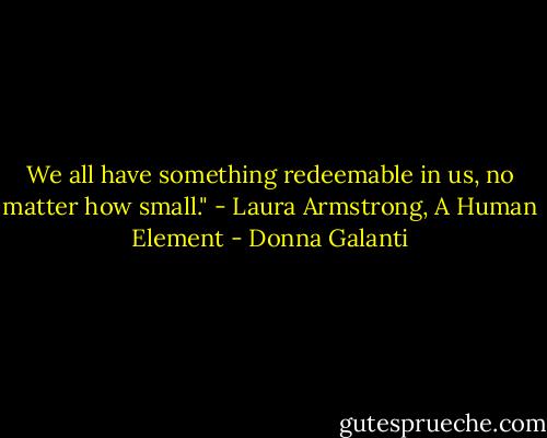 We all have something redeemable in us, no matter how small." - Laura Armstrong, A Human Element - Donna Galanti