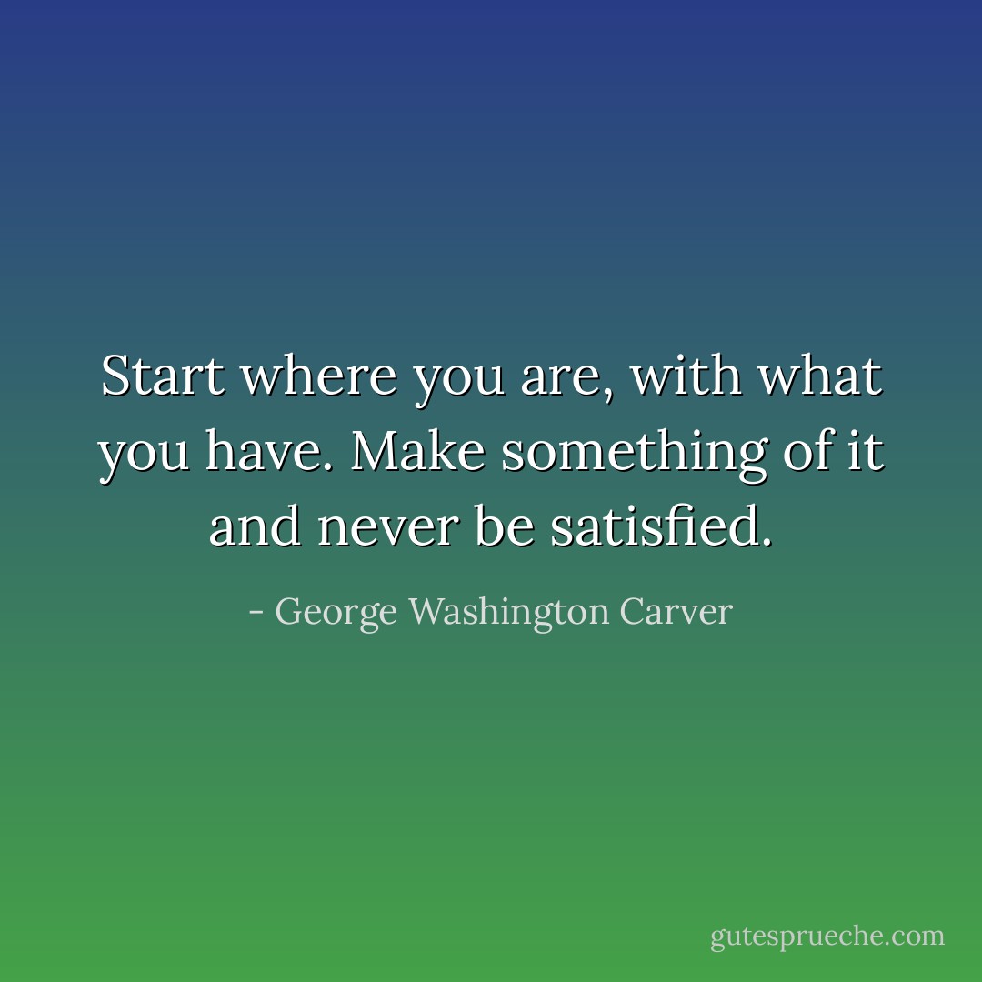 Start where you are, with what you have. Make something of it and never be satisfied. - George Washington Carver