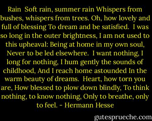 Rain<br /><br />Soft rain, summer rain<br />Whispers from bushes, whispers from trees.<br />Oh, how lovely and full of blessing<br />To dream and be satisfied.<br /><br />I was so long in the outer brightness,<br />I am not used to this upheaval:<br />Being at home in my own soul,<br />Never to be led elsewhere.<br /><br />I want nothing, I long for nothing,<br />I hum gently the sounds of childhood,<br />And I reach home astounded<br />In the warm beauty of dreams.<br /><br />Heart, how torn you are,<br />How blessed to plow down blindly,<br />To think nothing, to know nothing,<br />Only to breathe, only to feel. - Hermann Hesse