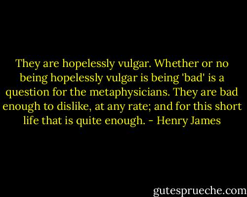They are hopelessly vulgar. Whether or no being hopelessly vulgar is being 'bad' is a question for the metaphysicians. They are bad enough to dislike, at any rate; and for this short life that is quite enough. - Henry James