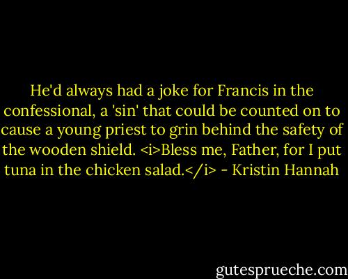 He'd always had a joke for Francis in the confessional, a 'sin' that could be counted on to cause a young priest to grin behind the safety of the wooden shield. <i>Bless me, Father, for I put tuna in the chicken salad.</i> - Kristin Hannah