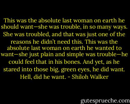 This was the absolute last woman on earth he should want—she was trouble, in so many ways. She was troubled, and that was just one of the reasons he didn’t need this.<br />This was the absolute last woman on earth he wanted to want—she just plain and simple was trouble—he could feel that in his bones.<br />And yet, as he stared into those big, green eyes, he did want.<br />Hell, did he want. - Shiloh Walker