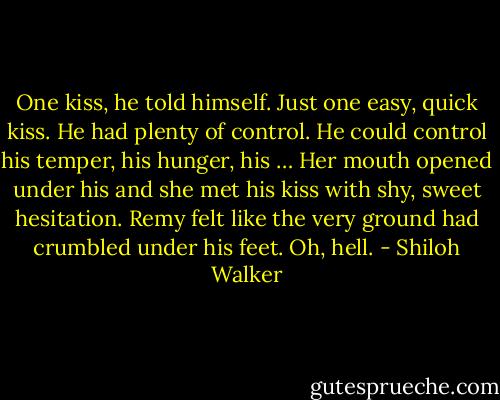 One kiss, he told himself.<br />Just one easy, quick kiss.<br />He had plenty of control.<br />He could control his temper, his hunger, his …<br />Her mouth opened under his and she met his kiss with shy, sweet hesitation.<br />Remy felt like the very ground had crumbled under his feet.<br />Oh, hell. - Shiloh Walker