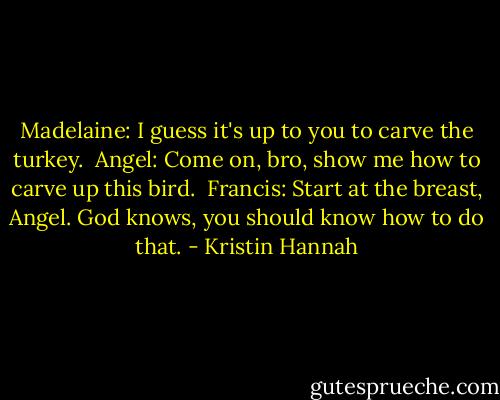 Madelaine: I guess it's up to you to carve the turkey.<br /><br />Angel: Come on, bro, show me how to carve up this bird.<br /><br />Francis: Start at the breast, Angel. God knows, you should know how to do that. - Kristin Hannah