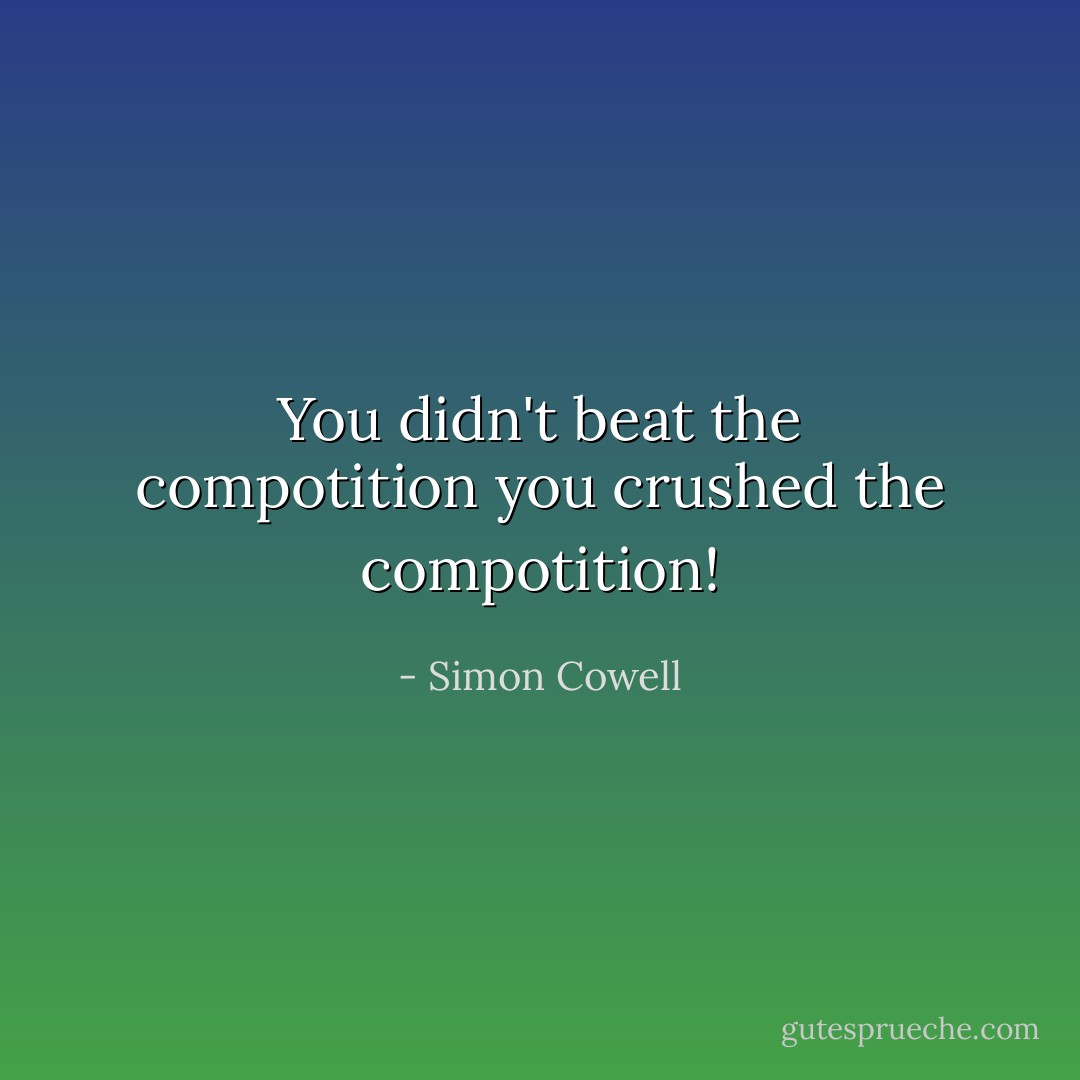 You didn't beat the compotition you crushed the compotition! - Simon Cowell