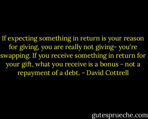 If expecting something in return is your reason for giving, you are really not giving- you're swapping. If you receive something in return for your gift, what you receive is a bonus - not a repayment of a debt. - David Cottrell