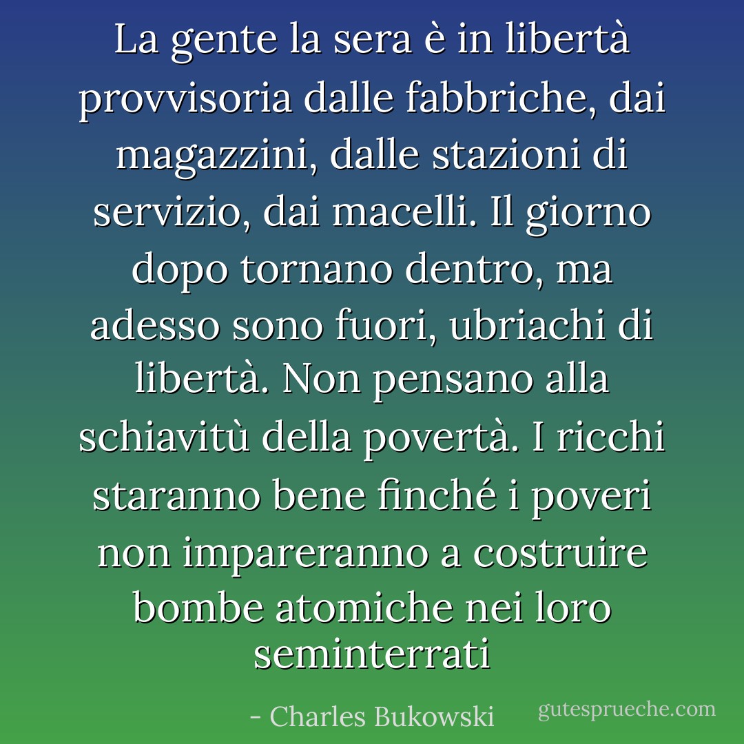 La gente la sera è in libertà provvisoria dalle fabbriche, dai magazzini, dalle stazioni di servizio, dai macelli. Il giorno dopo tornano dentro, ma adesso sono fuori, ubriachi di libertà. Non pensano alla schiavitù della povertà. I ricchi staranno bene finché i poveri non impareranno a costruire bombe atomiche nei loro seminterrati - Charles Bukowski