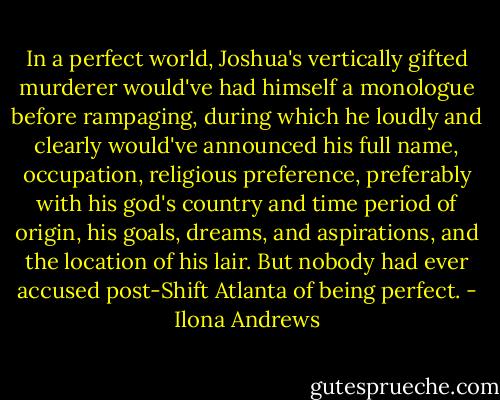 In a perfect world, Joshua's vertically gifted murderer would've had himself a monologue before rampaging, during which he loudly and clearly would've announced his full name, occupation, religious preference, preferably with his god's country and time period of origin, his goals, dreams, and aspirations, and the location of his lair. But nobody had ever accused post-Shift Atlanta of being perfect. - Ilona Andrews