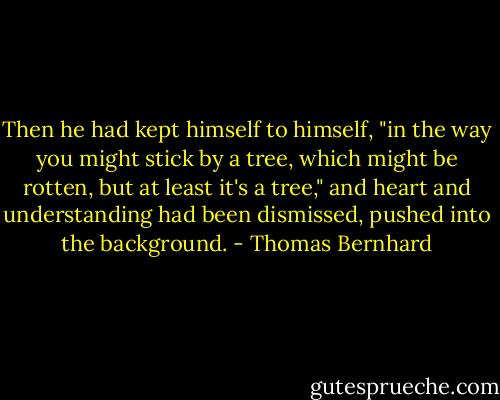 Then he had kept himself to himself, "in the way you might stick by a tree, which might be rotten, but at least it's a tree," and heart and understanding had been dismissed, pushed into the background. - Thomas Bernhard