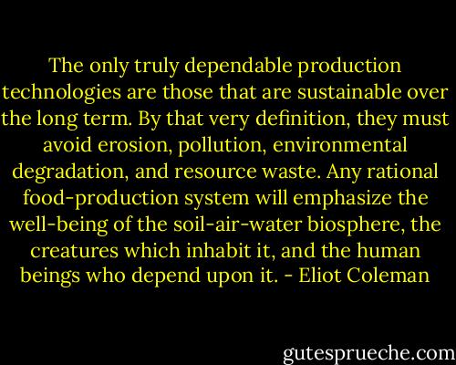The only truly dependable production technologies are those that are sustainable over the long term. By that very definition, they must avoid erosion, pollution, environmental degradation, and resource waste. Any rational food-production system will emphasize the well-being of the soil-air-water biosphere, the creatures which inhabit it, and the human beings who depend upon it. - Eliot Coleman