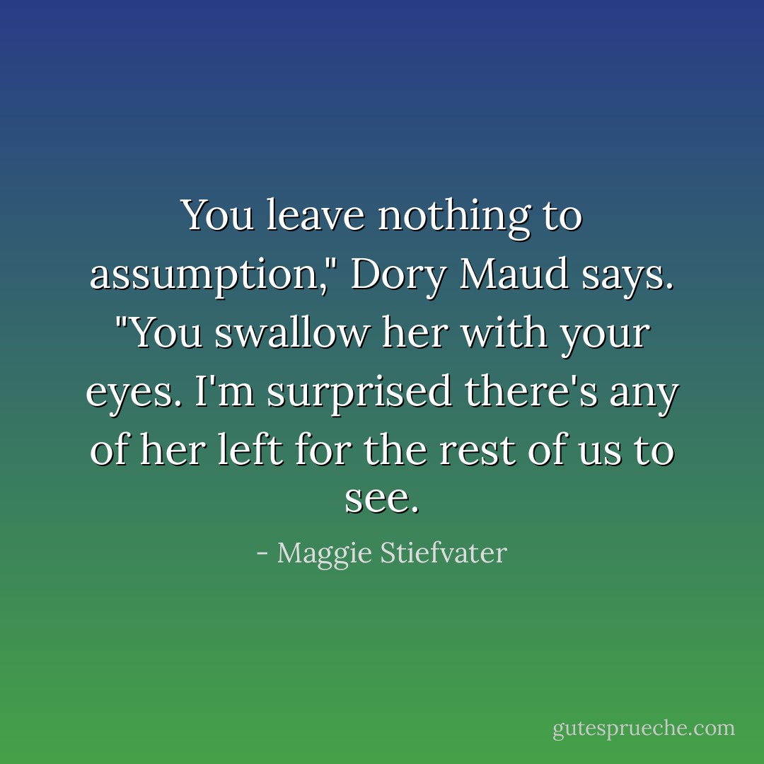 You leave nothing to assumption," Dory Maud says. "You swallow her with your eyes. I'm surprised there's any of her left for the rest of us to see. - Maggie Stiefvater