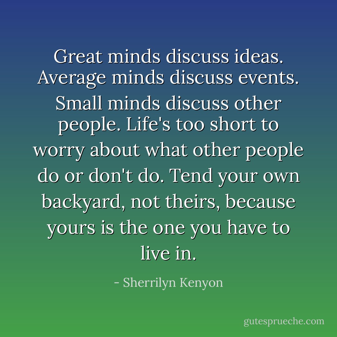 Great minds discuss ideas. Average minds discuss events. Small minds discuss other people. Life's too short to worry about what other people do or don't do. Tend your own backyard, not theirs, because yours is the one you have to live in. - Sherrilyn Kenyon