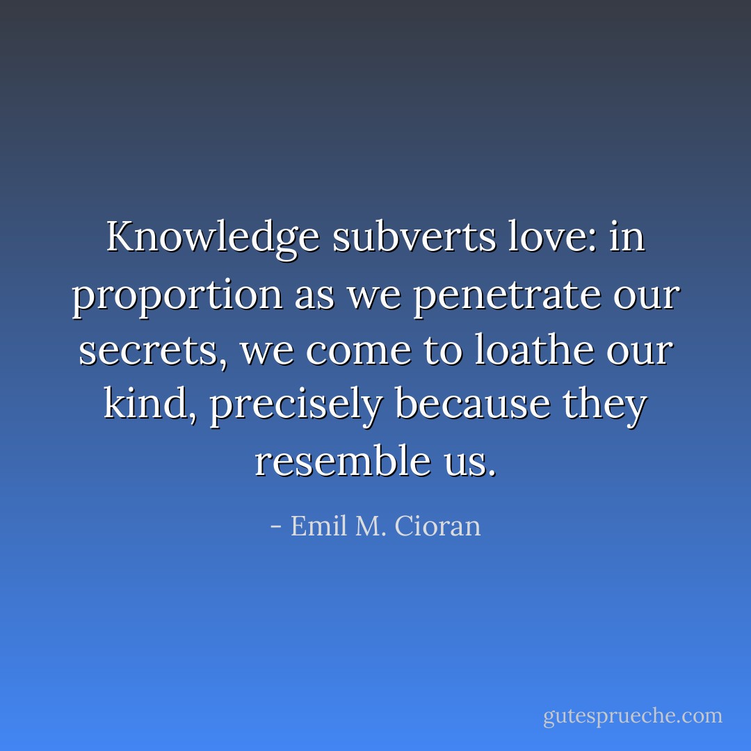 Knowledge subverts love: in proportion as we penetrate our secrets, we come to loathe our kind, precisely because they resemble us. - Emil M. Cioran