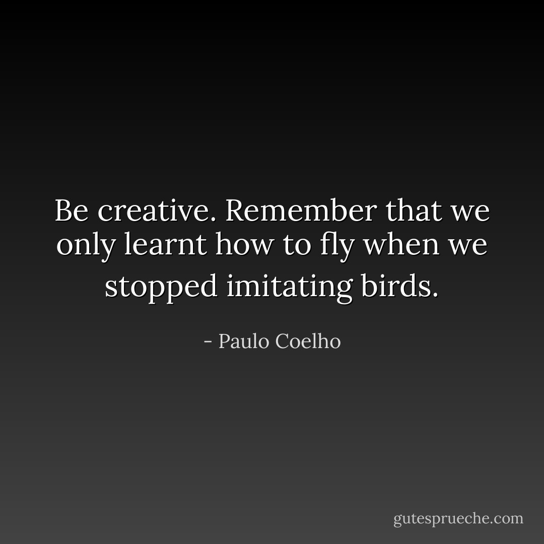 Be creative. Remember that we only learnt how to fly when we stopped imitating birds. - Paulo Coelho