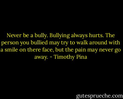 Never be a bully. Bullying always hurts. The person you bullied may try to walk around with a smile on there face, but the pain may never go away. - Timothy Pina