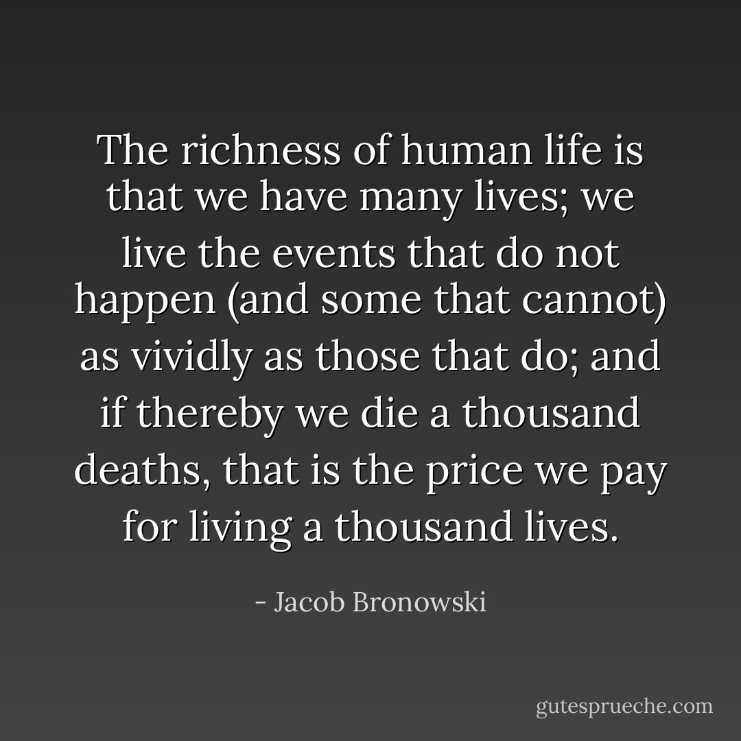 The richness of human life is that we have many lives; we live the events that do not happen (and some that cannot) as vividly as those that do; and if thereby we die a thousand deaths, that is the price we pay for living a thousand lives. - Jacob Bronowski
