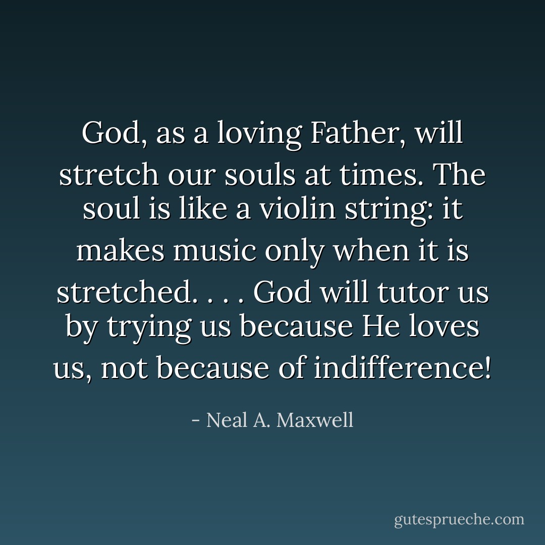 God, as a loving Father, will stretch our souls at times. The soul is like a violin string: it makes music only when it is stretched. . . . God will tutor us by trying us because He loves us, not because of indifference! - Neal A. Maxwell