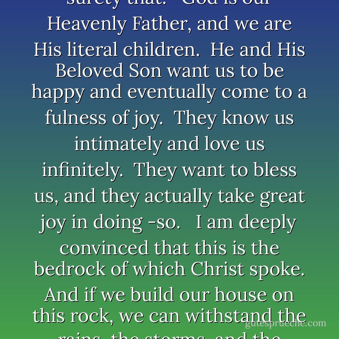To strengthen our faith and deepen our testimony to the point that we can successfully endure to the end, we must know for ourselves with a surety that:<br /> <br />God is our Heavenly Father, and we are His literal children.<br /> He and His Beloved Son want us to be happy and eventually come to a fulness of joy.<br /> They know us intimately and love us infinitely.<br /> They want to bless us, and they actually take great joy in doing -so.<br /> <br />I am deeply convinced that this is the bedrock of which Christ spoke. And if we build our house on this rock, we can withstand the rains, the storms, and the floods that may come our way. With this testimony, we will endure. Without it, we are-vulnerable. - Gerald N. Lund
