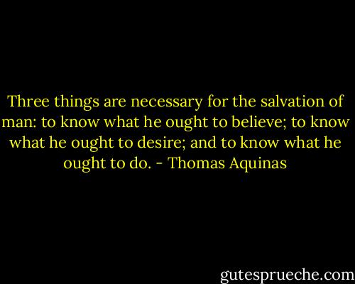 Three things are necessary for the salvation of man: to know what he ought to believe; to know what he ought to desire; and to know what he ought to do. - Thomas Aquinas