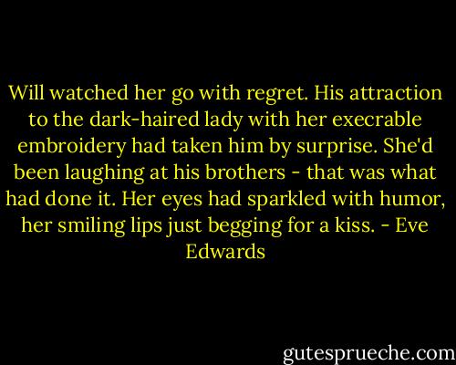 Will watched her go with regret. His attraction to the dark-haired lady with her execrable embroidery had taken him by surprise. She'd been laughing at his brothers - that was what had done it. Her eyes had sparkled with humor, her smiling lips just begging for a kiss. - Eve Edwards