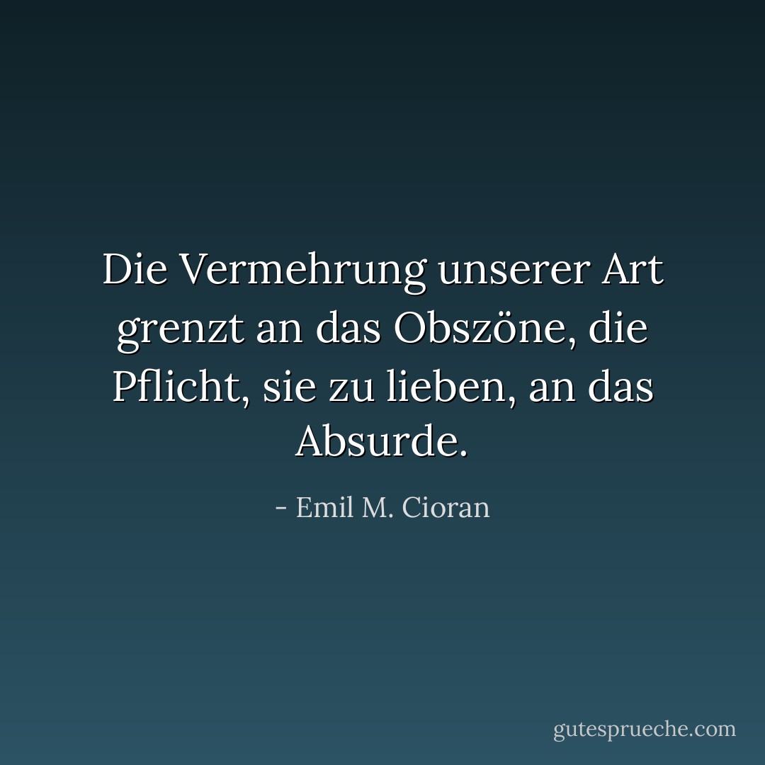 Die Vermehrung unserer Art grenzt an das Obszöne, die Pflicht, sie zu lieben, an das Absurde. - Emil M. Cioran<