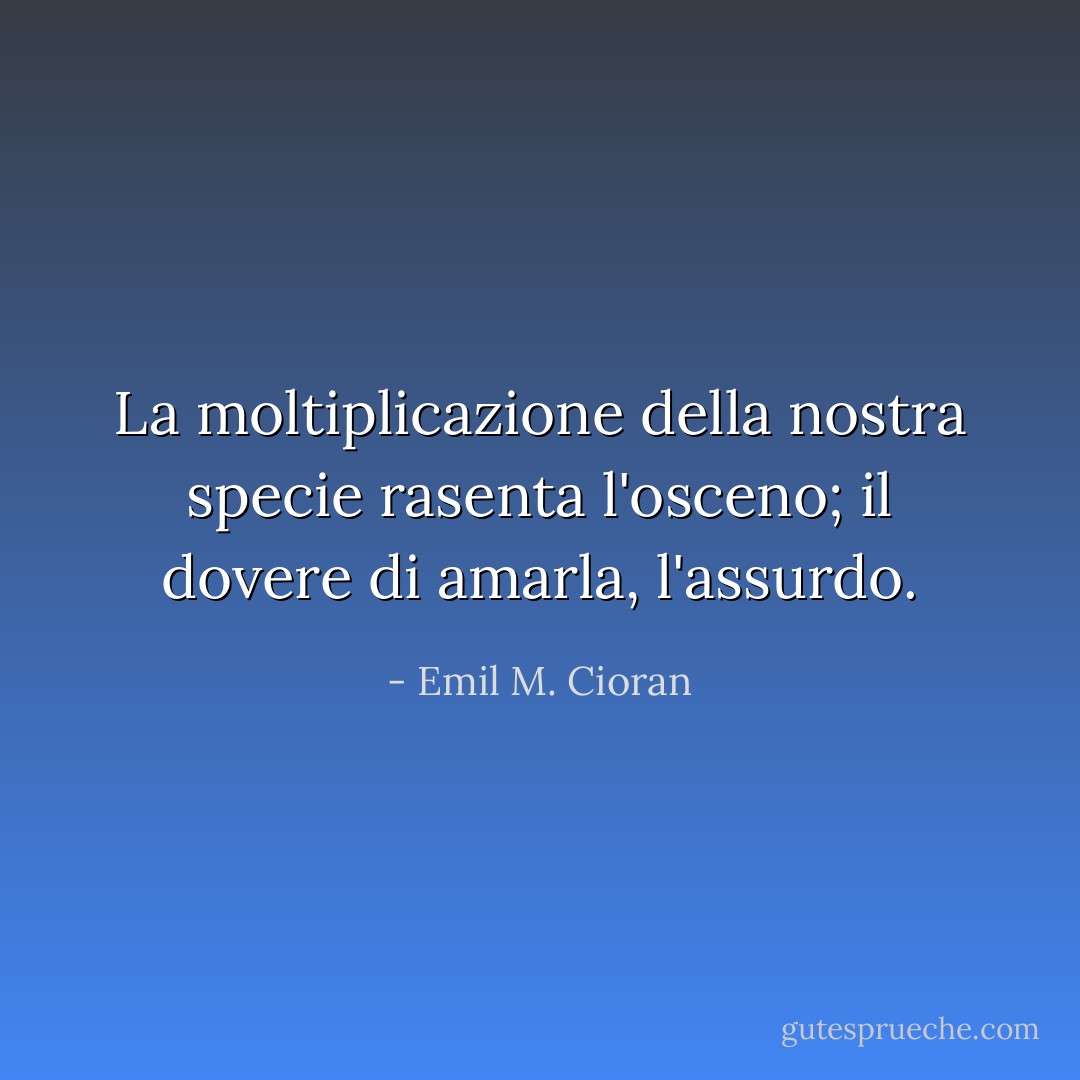 La moltiplicazione della nostra specie rasenta l'osceno; il dovere di amarla, l'assurdo. - Emil M. Cioran