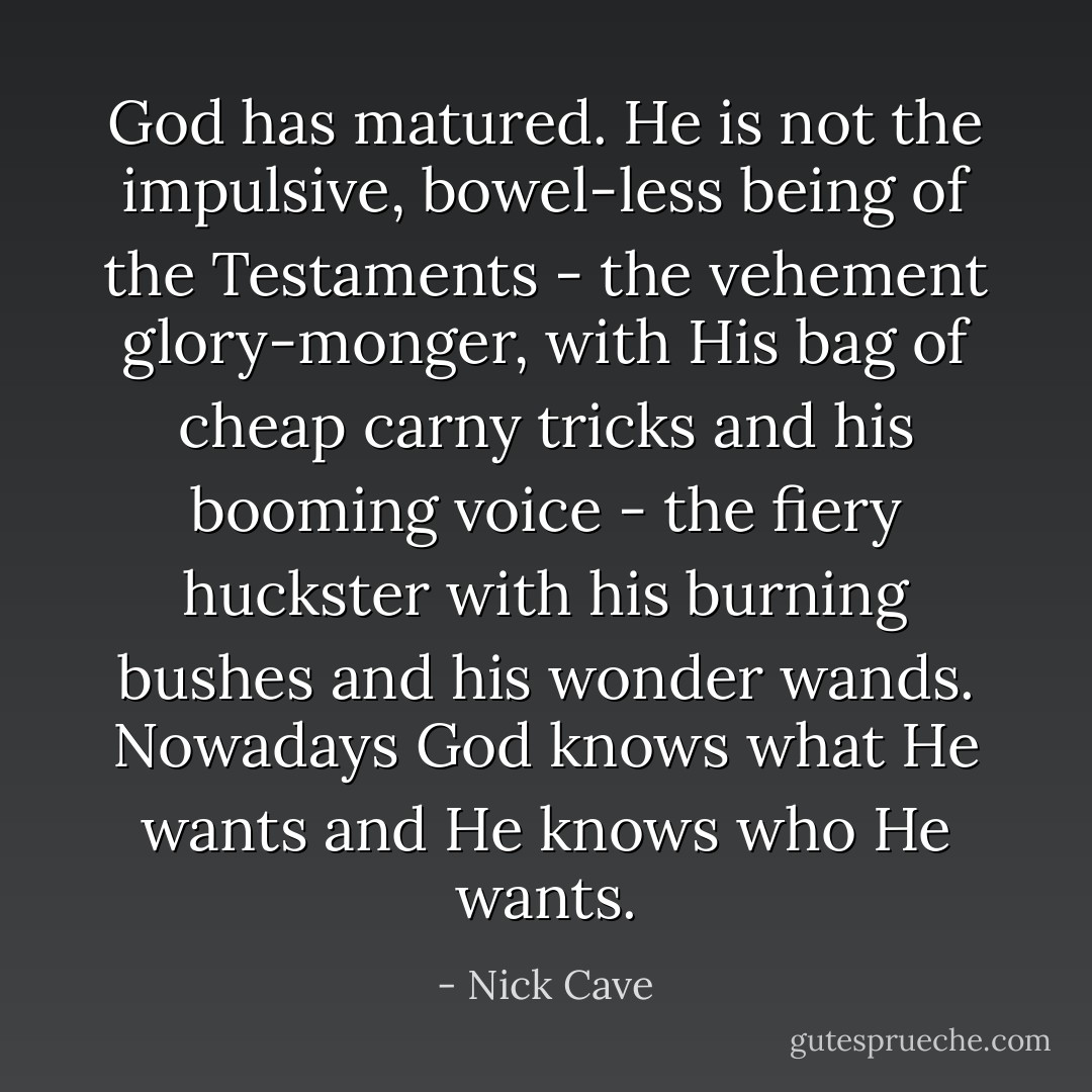 God has matured. He is not the impulsive, bowel-less being of the Testaments - the vehement glory-monger, with His bag of cheap carny tricks and his booming voice - the fiery huckster with his burning bushes and his wonder wands. Nowadays God knows what He wants and He knows who He wants. - Nick Cave