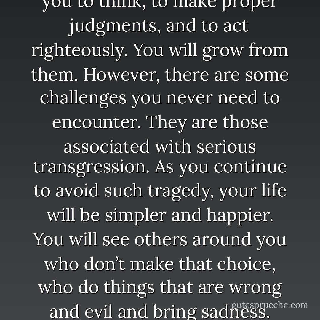 There is no guarantee that life will be easy for anyone. We grow and learn more rapidly by facing and overcoming challenges. You are here to prove yourself, to develop, and to overcome. There will be constant challenges that cause you to think, to make proper judgments, and to act righteously. You will grow from them. However, there are some challenges you never need to encounter. They are those associated with serious transgression. As you continue to avoid such tragedy, your life will be simpler and happier. You will see others around you who don’t make that choice, who do things that are wrong and evil and bring sadness. Thank your Father in Heaven that your pattern of life is different and that you have been helped to make choices guided by the Holy Ghost. That prompting will keep you on the right path. - Richard G. Scott