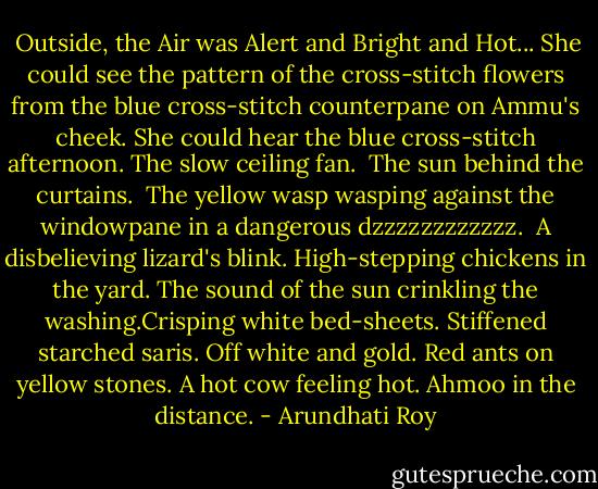  Outside, the Air was Alert and Bright and Hot... She could see the pattern of the cross-stitch flowers from the blue cross-stitch counterpane on Ammu's cheek. She could hear the blue cross-stitch afternoon.<br />The slow ceiling fan.<br /> The sun behind the curtains. <br />The yellow wasp wasping against the windowpane in a dangerous dzzzzzzzzzzzz. <br />A disbelieving lizard's blink.<br />High-stepping chickens in the yard.<br />The sound of the sun crinkling the washing.Crisping white bed-sheets. Stiffened starched saris. Off white and gold.<br />Red ants on yellow stones.<br />A hot cow feeling hot. Ahmoo in the distance. - Arundhati Roy